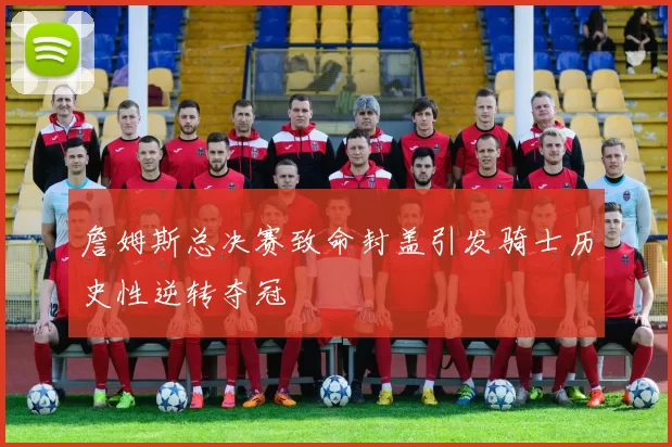 詹姆斯总决赛致命封盖引发骑士历史性逆转夺冠