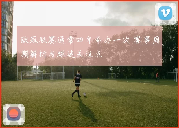 欧冠联赛通常四年举办一次 赛事周期解析与球迷关注点