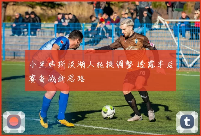 小里弗斯谈湖人轮换调整 透露季后赛备战新思路