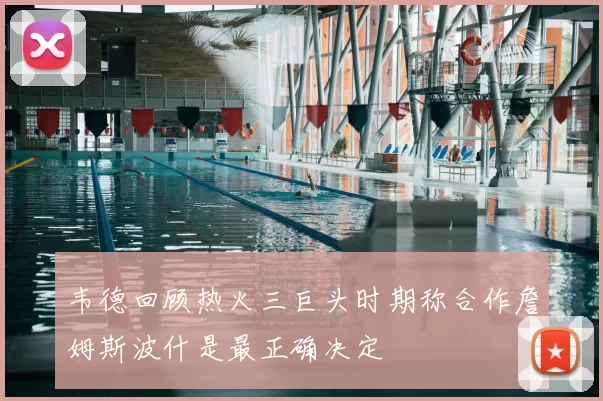 韦德回顾热火三巨头时期称合作詹姆斯波什是最正确决定