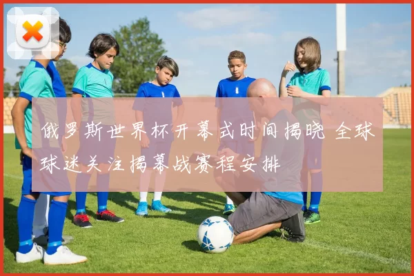 俄罗斯世界杯开幕式时间揭晓 全球球迷关注揭幕战赛程安排