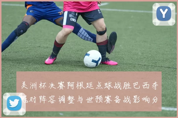 美洲杯决赛阿根廷点球战胜巴西夺冠对阵容调整与世预赛备战影响分析
