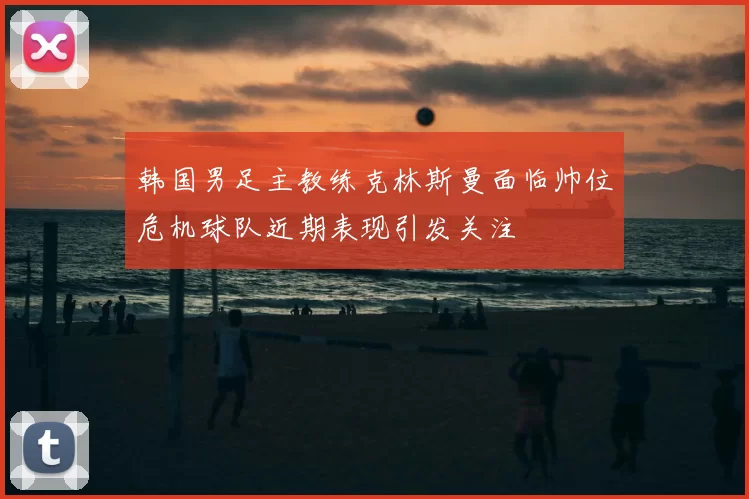 韩国男足主教练克林斯曼面临帅位危机球队近期表现引发关注
