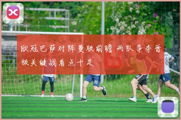 欧冠巴萨对阵曼联前瞻 两队争夺晋级关键战看点十足