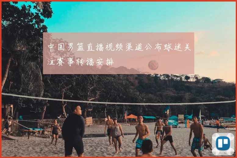 中国男篮直播视频渠道公布球迷关注赛事转播安排
