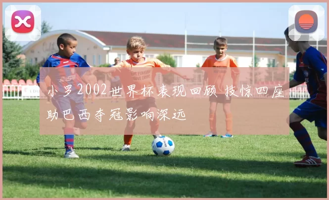 小罗2002世界杯表现回顾 技惊四座助巴西夺冠影响深远