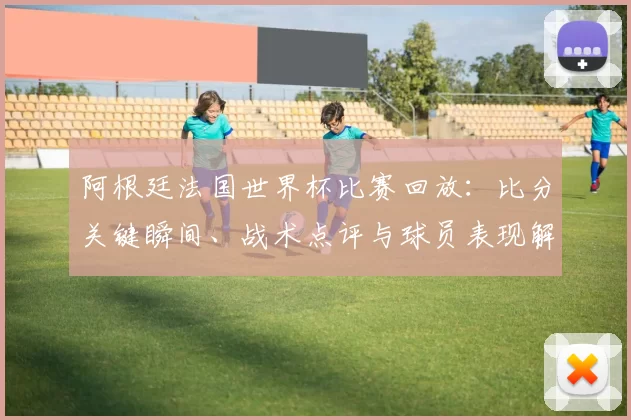 阿根廷法国世界杯比赛回放：比分关键瞬间、战术点评与球员表现解读