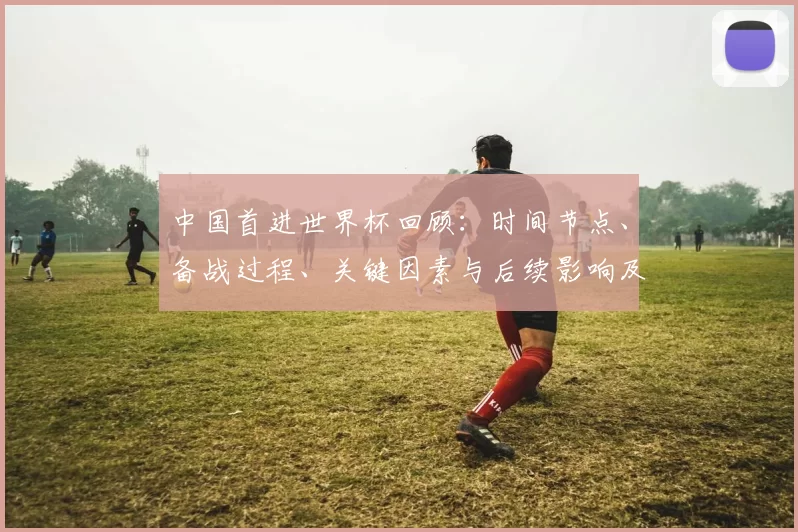 中国首进世界杯回顾：时间节点、备战过程、关键因素与后续影响及启示