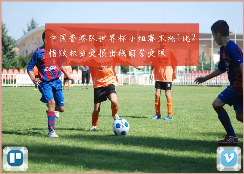 中国香港队世界杯小组赛末轮1比2惜败积分受损出线前景受限