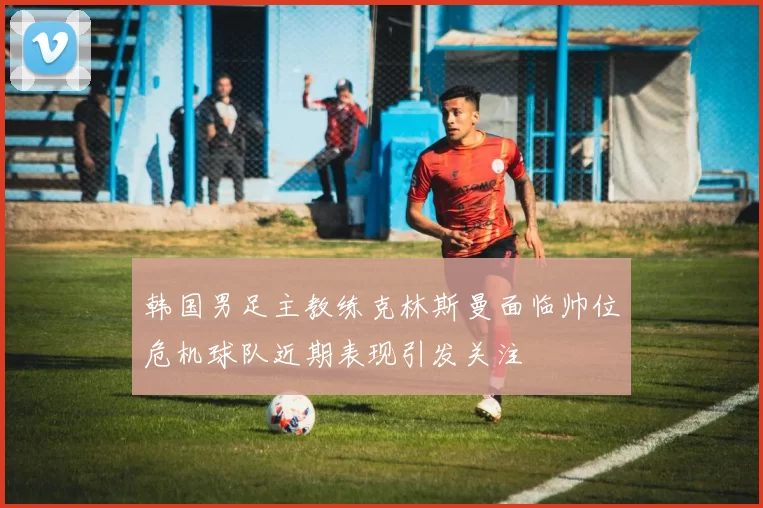 韩国男足主教练克林斯曼面临帅位危机球队近期表现引发关注