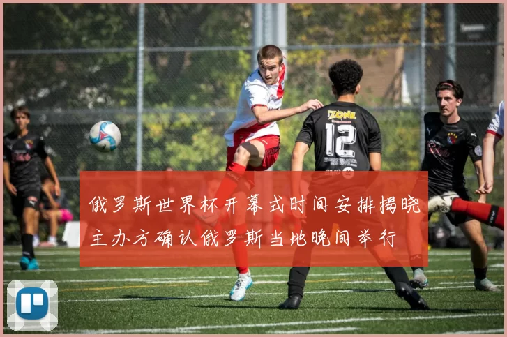 俄罗斯世界杯开幕式时间安排揭晓主办方确认俄罗斯当地晚间举行