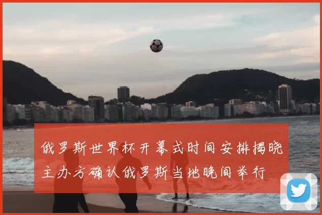 俄罗斯世界杯开幕式时间安排揭晓主办方确认俄罗斯当地晚间举行