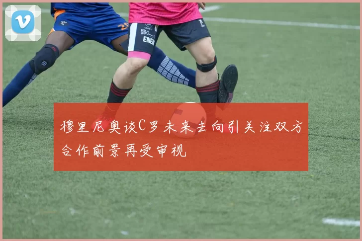 穆里尼奥谈C罗未来去向引关注双方合作前景再受审视