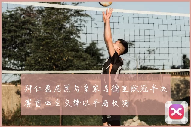 拜仁慕尼黑与皇家马德里欧冠半决赛首回合交锋以平局收场