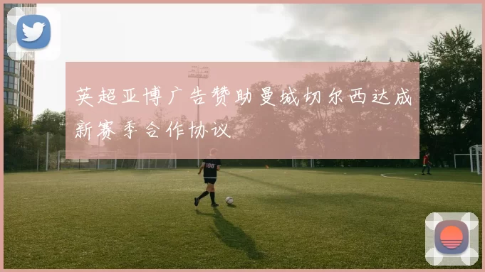 英超亚博广告赞助曼城切尔西达成新赛季合作协议
