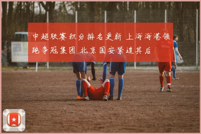 中超联赛积分排名更新 上海海港领跑争冠集团 北京国安紧追其后