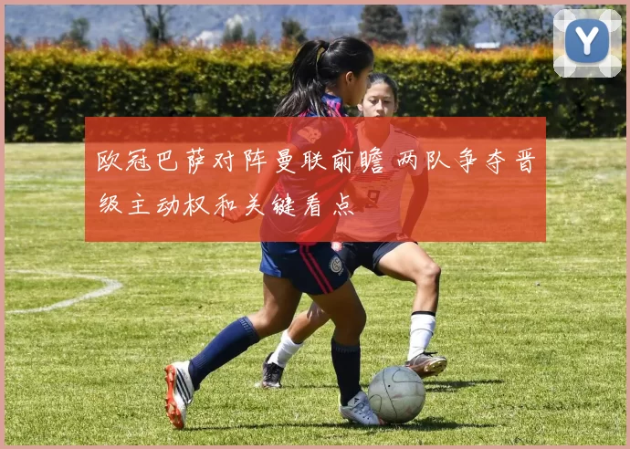 欧冠巴萨对阵曼联前瞻 两队争夺晋级主动权和关键看点