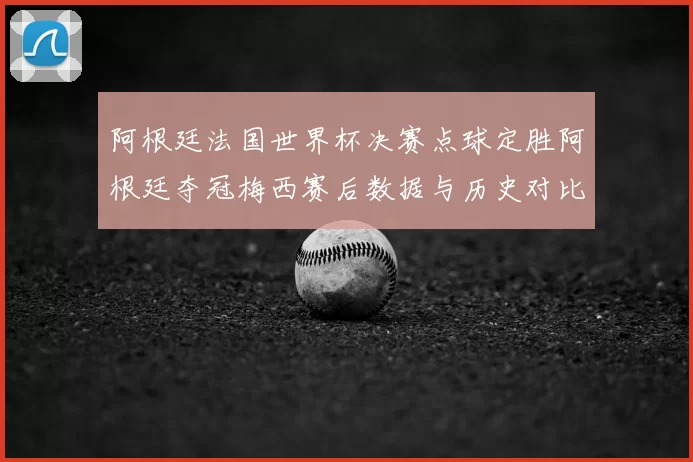 阿根廷法国世界杯决赛点球定胜阿根廷夺冠梅西赛后数据与历史对比