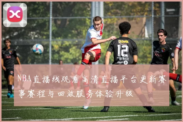 NBA直播线观看高清直播平台更新赛事赛程与回放服务体验升级