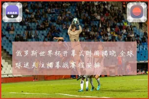 俄罗斯世界杯开幕式时间揭晓 全球球迷关注揭幕战赛程安排