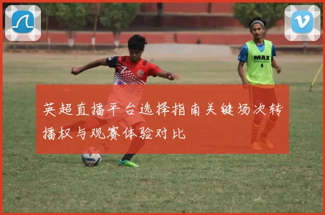 英超直播平台选择指南关键场次转播权与观赛体验对比