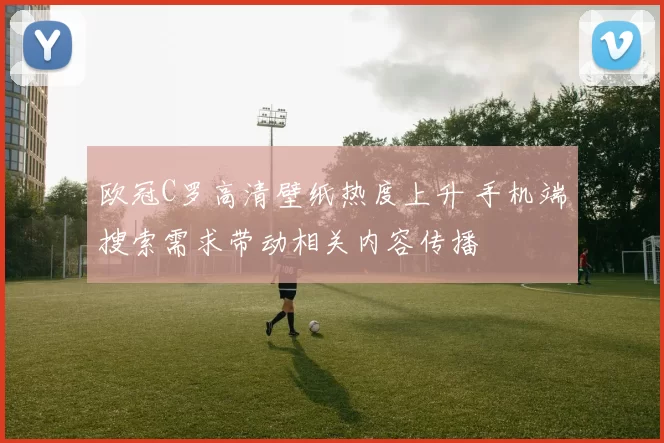 欧冠C罗高清壁纸热度上升 手机端搜索需求带动相关内容传播