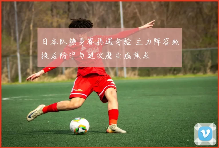 日本队热身赛再遇考验 主力阵容轮换后防守与进攻磨合成焦点