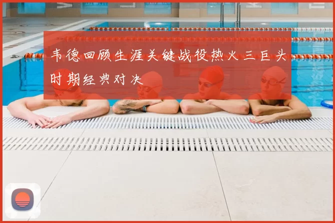 韦德回顾生涯关键战役热火三巨头时期经典对决