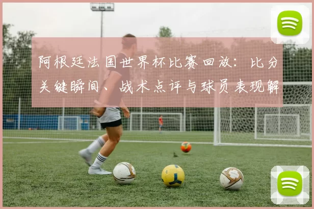 阿根廷法国世界杯比赛回放：比分关键瞬间、战术点评与球员表现解读