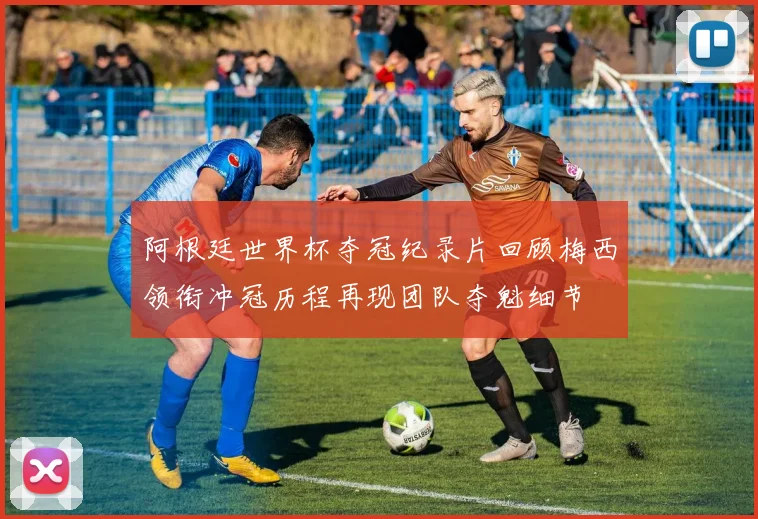 阿根廷世界杯夺冠纪录片回顾梅西领衔冲冠历程再现团队夺魁细节