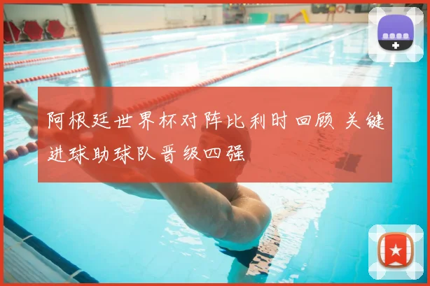 阿根廷世界杯对阵比利时回顾 关键进球助球队晋级四强