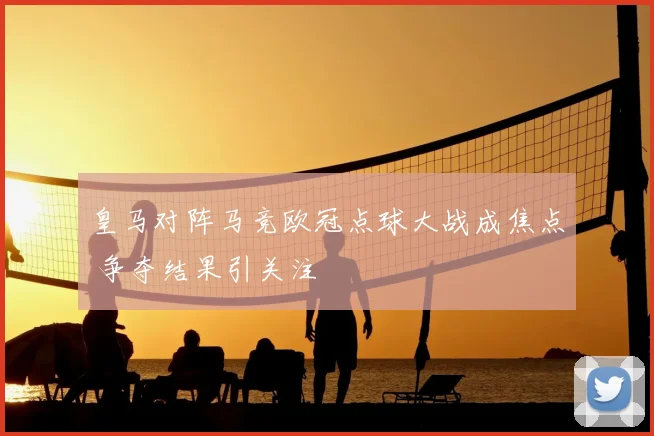 皇马对阵马竞欧冠点球大战成焦点 争夺结果引关注