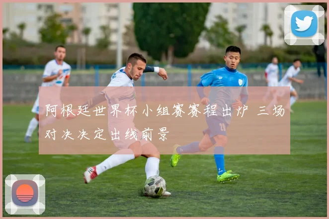 阿根廷世界杯小组赛赛程出炉 三场对决决定出线前景