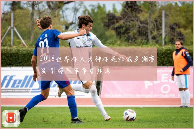 2018世界杯大力神杯亮相俄罗期赛场 引爆冠军争夺焦点_1