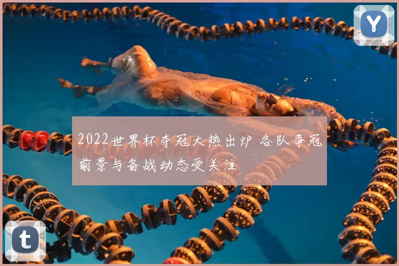 2022世界杯夺冠大热出炉 各队争冠前景与备战动态受关注