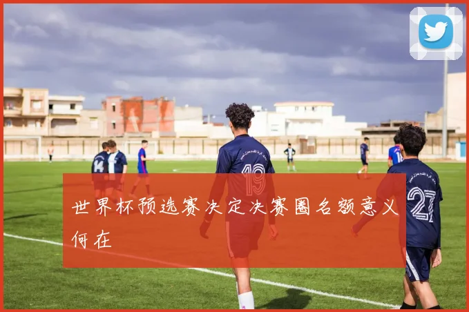 世界杯预选赛决定决赛圈名额意义何在