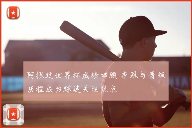 阿根廷世界杯成绩回顾 夺冠与晋级历程成为球迷关注焦点