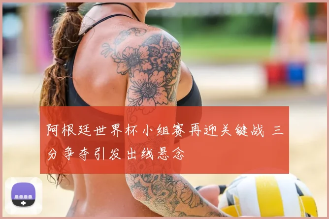 阿根廷世界杯小组赛再迎关键战 三分争夺引发出线悬念
